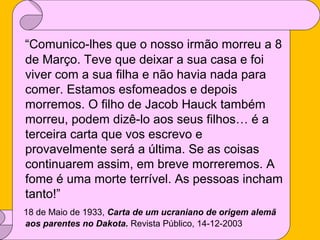“Comunico-lhes que o nosso irmão morreu a 8
de Março. Teve que deixar a sua casa e foi
viver com a sua filha e não havia nada para
comer. Estamos esfomeados e depois
morremos. O filho de Jacob Hauck também
morreu, podem dizê-lo aos seus filhos… é a
terceira carta que vos escrevo e
provavelmente será a última. Se as coisas
continuarem assim, em breve morreremos. A
fome é uma morte terrível. As pessoas incham
tanto!”
18 de Maio de 1933, Carta de um ucraniano de origem alemã
aos parentes no Dakota. Revista Público, 14-12-2003

 