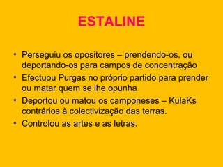 ESTALINE
• Perseguiu os opositores – prendendo-os, ou
deportando-os para campos de concentração
• Efectuou Purgas no próprio partido para prender
ou matar quem se lhe opunha
• Deportou ou matou os camponeses – KulaKs
contrários à colectivização das terras.
• Controlou as artes e as letras.

 
