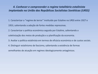 4. Conhecer e compreender o regime totalitário estalinista
implantado na União das Repúblicas Socialistas Soviéticas (URSS)
1. Caracterizar o “regime de terror” instituído por Estaline na URSS entre 1927 e
1953, salientando a adoção de fortes medidas repressivas.
2. Caracterizar a política económica seguida por Estaline, salientando a
coletivização dos meios de produção e a planificação da economia.
3. Avaliar a política estalinista em termos de eficácia económica e de custos sociais.
4. Distinguir estalinismo de fascismo, salientando a existência de formas
semelhantes de atuação em regimes ideologicamente antagónicos.
 