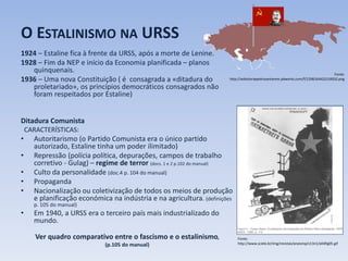 O ESTALINISMO NA URSS
1924 – Estaline fica à frente da URSS, após a morte de Lenine.
1928 – Fim da NEP e início da Economia planificada – planos
quinquenais.
1936 – Uma nova Constituição ( é consagrada a «ditadura do
proletariado», os princípios democráticos consagrados não
foram respeitados por Estaline)
Ditadura Comunista
CARACTERÍSTICAS:
• Autoritarismo (o Partido Comunista era o único partido
autorizado, Estaline tinha um poder ilimitado)
• Repressão (polícia política, depurações, campos de trabalho
corretivo - Gulag) – regime de terror (docs. 1 e 2 p.102 do manual)
• Culto da personalidade (doc.4 p. 104 do manual)
• Propaganda
• Nacionalização ou coletivização de todos os meios de produção
e planificação económica na indústria e na agricultura. (definições
p. 105 do manual)
• Em 1940, a URSS era o terceiro país mais industrializado do
mundo.
Ver quadro comparativo entre o fascismo e o estalinismo,
(p.105 do manual)
Fonte:
http://wikistoriapedrosantarem.pbworks.com/f/1298164422/URSS2.png
Fonte:
http://www.scielo.br/img/revistas/anaismp/v13n1/a04fig05.gif
 