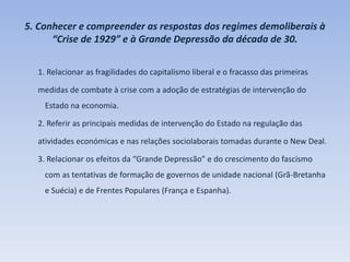 5. Conhecer e compreender as respostas dos regimes demoliberais à
“Crise de 1929” e à Grande Depressão da década de 30.
1. Relacionar as fragilidades do capitalismo liberal e o fracasso das primeiras
medidas de combate à crise com a adoção de estratégias de intervenção do
Estado na economia.
2. Referir as principais medidas de intervenção do Estado na regulação das
atividades económicas e nas relações sociolaborais tomadas durante o New Deal.
3. Relacionar os efeitos da “Grande Depressão” e do crescimento do fascismo
com as tentativas de formação de governos de unidade nacional (Grã-Bretanha
e Suécia) e de Frentes Populares (França e Espanha).
 