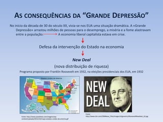 AS CONSEQUÊNCIAS DA “GRANDE DEPRESSÃO”
No início da década de 30 do século XX, vivia-se nos EUA uma situação dramática. A «Grande
Depressão» arrastou milhões de pessoas para o desemprego, a miséria e a fome alastravam
entre a população. A economia liberal capitalista estava em crise.
Defesa da intervenção do Estado na economia
New Deal
(nova distribuição de riqueza)
Programa proposto por Franklin Roosevelt em 1932, na eleições presidenciais dos EUA, em 1932
Fonte: http://www.joaoleitao.com/viagens/wp-
content/uploads/2012/10/mapa-estados-unidos-da-america.gif
Fonte:
http://www.cbn.com/CBNNews_Files/images14/generics/RooseveltNewDeal_LG.jpg
 