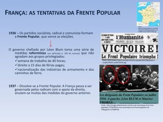 FRANÇA: AS TENTATIVAS DA FRENTE POPULAR
1936 – Os partidos socialista, radical e comunista formam
a Frente Popular, que vence as eleições.
O governo chefiado por Léon Blum toma uma série de
medidas reformistas (ver definição p. 109 do manual) que não
agradam aos grupos privilegiados:
semana de trabalho de 40 horas;
direito a 15 dias de férias pagas;
nacionalização das indústrias de armamento e dos
caminhos de ferro.
1937 – Dissolve-se a Frente Popular. A França passa a ser
governada pelos radicais com o apoio da direita,
anulam-se muitas das medidas do governo anterior.
Fonte: http://www.jl-paris.com/wp-content/uploads/2015/08/photo-2-
cong%C3%A9s-pay%C3%A9s.jpg
Fonte: http://image.slidesharecdn.com/la-crise-conomique-et-le-front-
populaire-17702/95/la-crise-conomique-et-le-front-populaire-16-
728.jpg?cb=1171894725
Fonte:
http://st2.depositphotos.com/2465
573/5367/v/950/depositphotos_53
676905-France-Political-Map.jpg
 