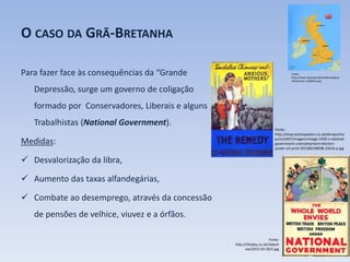 O CASO DA GRÃ-BRETANHA
Para fazer face às consequências da “Grande
Depressão, surge um governo de coligação
formado por Conservadores, Liberais e alguns
Trabalhistas (National Government).
Medidas:
 Desvalorização da libra,
 Aumento das taxas alfandegárias,
 Combate ao desemprego, através da concessão
de pensões de velhice, viuvez e a órfãos.
Fonte:
http://www.stepmap.de/landkarte/gros
sbritannien-1104076.png
Fonte:
http://shop.actionposters.co.uk/ekmps/sho
ps/scott67/images/vintage-1930-s-national-
government-unemployment-election-
poster-a3-print-291586248508-23416-p.jpg
Fonte:
http://theday.co.uk/slidesh
ow/2015-03-20/5.jpg
 