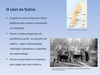 O CASO DA SUÉCIA
 O governo sueco financiou obras
públicas para manter a produção
e o emprego.
 Foram criados programas de
assistência social : as pensões de
velhice , seguro desemprego,
habitação subsidiada e subsídios
de maternidade .
 Foram aumentados os impostos
para pagar por este sistema.
Fonte: http://skonsberg.ylm.se/sidor/KARTOR-hus-personer/Glesens-BLE/bildsidor/6-
GlesenArbetskamrat-BLE.jpg
Fonte: http://www.mapasyfotos.com/europa/SUECIA.jpg
 
