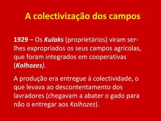 A colectivização dos campos 1929  – Os  Kulaks   (proprietários) viram ser-lhes expropriados os seus campos agrícolas, que foram integrados em cooperativas ( Kolhozes ). A produção era entregue à colectividade, o que levava ao descontentamento dos lavradores (chegavam a abater o gado para não o entregar aos  Kolhozes ). 