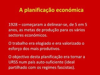 A planificação económica 1928 – começaram a delinear-se, de 5 em 5 anos, as metas de produção para os vários sectores económicos. O trabalho era elogiado e era valorizado o esforço dos mais produtivos. O objectivo desta planificação era tornar a URSS num país auto-suficiente (ideal partilhado com os regimes fascistas). 