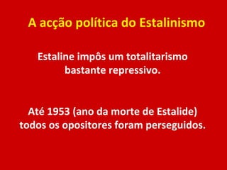 A acção política do Estalinismo Estaline impôs um totalitarismo bastante repressivo. Até 1953 (ano da morte de Estalide) todos os opositores foram perseguidos. 
