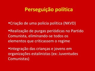 Perseguição política Criação de uma polícia política (NKVD) Realização de purgas periódicas no Partido Comunista, eliminando-se todos os elementos que criticassem o regime Integração das crianças e jovens em organizações estalinistas (ex: Juventudes Comunistas) 