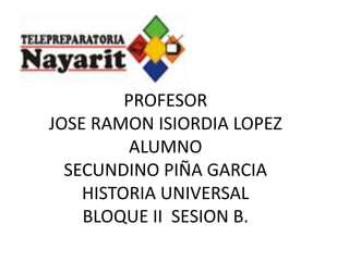 PROFESOR
JOSE RAMON ISIORDIA LOPEZ
          ALUMNO
  SECUNDINO PIÑA GARCIA
    HISTORIA UNIVERSAL
    BLOQUE II SESION B.
 