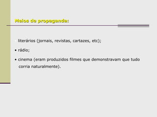 Meios de propaganda:
• literários (jornais, revistas, cartazes, etc);
• rádio;
• cinema (eram produzidos filmes que demonstravam que tudo
corria naturalmente).
 