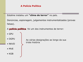 A Polícia Política
Estaline instalou um “clima de terror” no país.
Denúncias, espionagem, julgamentos instrumentalizados (provas
falsas).
A polícia política, foi um dos instrumentos de terror:
• GPU
• OGPU
• NKVD
• MVE
• KGB
As várias designações ao longo da sua
triste história
 