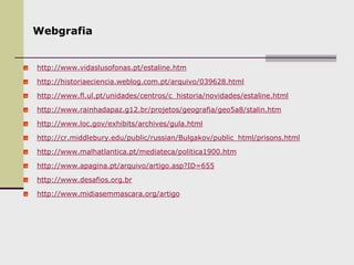 Webgrafia
http://www.vidaslusofonas.pt/estaline.htm
http://historiaeciencia.weblog.com.pt/arquivo/039628.html
http://www.fl.ul.pt/unidades/centros/c_historia/novidades/estaline.html
http://www.rainhadapaz.g12.br/projetos/geografia/geo5a8/stalin.htm
http://www.loc.gov/exhibits/archives/gula.html
http://cr.middlebury.edu/public/russian/Bulgakov/public_html/prisons.html
http://www.malhatlantica.pt/mediateca/politica1900.htm
http://www.apagina.pt/arquivo/artigo.asp?ID=655
http://www.desafios.org.br
http://www.midiasemmascara.org/artigo
 