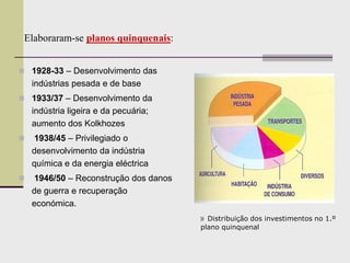 » Distribuição dos investimentos no 1.º
plano quinquenal
Elaboraram-se planos quinquenais:
 1928-33 – Desenvolvimento das
indústrias pesada e de base
 1933/37 – Desenvolvimento da
indústria ligeira e da pecuária;
aumento dos Kolkhozes
 1938/45 – Privilegiado o
desenvolvimento da indústria
química e da energia eléctrica
 1946/50 – Reconstrução dos danos
de guerra e recuperação
económica.
 