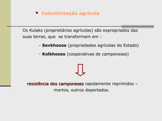 • Colectivização agrícola
Os Kulaks (proprietários agrícolas) são expropriados das
suas terras, que se transformam em :
- Sovkhozes (propriedades agrícolas do Estado)
- Kolkhozes (cooperativas de camponeses)
resistência dos camponeses rapidamente reprimidos –
mortos, outros deportados.
 