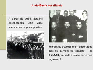 A violência totalitária
A partir de 1934, Estaline
desencadeou uma vaga
sistemática de perseguições
milhões de pessoas eram deportadas
para os “campos de trabalho” – os
GULAGS, de onde a maior parte não
regressou!
 