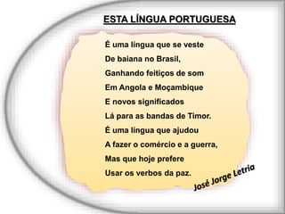 É uma língua que se veste
De baiana no Brasil,
Ganhando feitiços de som
Em Angola e Moçambique
E novos significados
Lá para as bandas de Timor.
É uma língua que ajudou
A fazer o comércio e a guerra,
Mas que hoje prefere
Usar os verbos da paz.
ESTA LÍNGUA PORTUGUESA
 