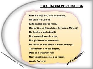 Esta é a língua(1) dos Escritores,
de Eça e de Camilo
E de muitos outros mais,
Dos Antónios Magalhães, Torrado e Mota (2)
De Sophia e de Letria(3),
Dos semeadores de sons,
Dos povoadores de versos
De todos os que dizem a quem começa:
Tratem bem a nossa língua,
Pois se a tratarem mal
Nem imaginam o mal que fazem
A este Portugal
ESTA LÍNGUA PORTUGUESA
 