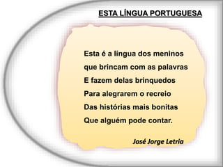 Esta é a língua dos meninos
que brincam com as palavras
E fazem delas brinquedos
Para alegrarem o recreio
Das histórias mais bonitas
Que alguém pode contar.
José Jorge Letria
ESTA LÍNGUA PORTUGUESA
 