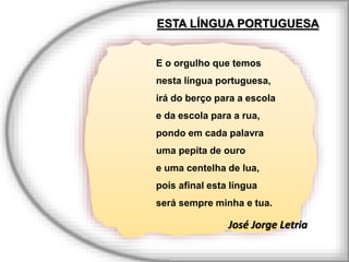 E o orgulho que temos
nesta língua portuguesa,
irá do berço para a escola
e da escola para a rua,
pondo em cada palavra
uma pepita de ouro
e uma centelha de lua,
pois afinal esta língua
será sempre minha e tua.
José Jorge Letria
ESTA LÍNGUA PORTUGUESA
 