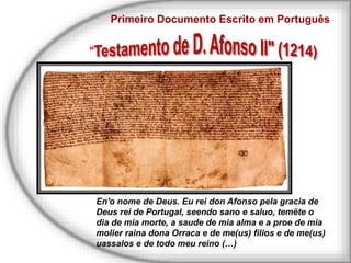 Primeiro Documento Escrito em Português
En'o nome de Deus. Eu rei don Afonso pela gracia de
Deus rei de Portugal, seendo sano e saluo, temëte o
dia de mia morte, a saude de mia alma e a proe de mia
molier raina dona Orraca e de me(us) filios e de me(us)
uassalos e de todo meu reino (…)
 