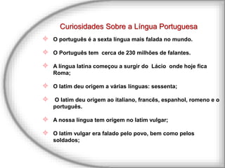 Curiosidades Sobre a Língua Portuguesa
 O português é a sexta língua mais falada no mundo.
 O Português tem cerca de 230 milhões de falantes.
 A língua latina começou a surgir do Lácio onde hoje fica
Roma;
 O latim deu origem a várias línguas: sessenta;
 O latim deu origem ao italiano, francês, espanhol, romeno e o
português.
 A nossa língua tem origem no latim vulgar;
 O latim vulgar era falado pelo povo, bem como pelos
soldados;
 