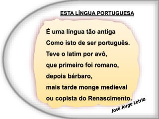 É uma língua tão antiga
Como isto de ser português.
Teve o latim por avô,
que primeiro foi romano,
depois bárbaro,
mais tarde monge medieval
ou copista do Renascimento.
ESTA LÍNGUA PORTUGUESA
 