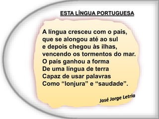 ESTA LÍNGUA PORTUGUESA
A língua cresceu com o país,
que se alongou até ao sul
e depois chegou às ilhas,
vencendo os tormentos do mar.
O país ganhou a forma
De uma língua de terra
Capaz de usar palavras
Como “lonjura” e “saudade”.
 