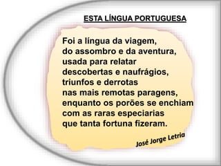 ESTA LÍNGUA PORTUGUESA
Foi a língua da viagem,
do assombro e da aventura,
usada para relatar
descobertas e naufrágios,
triunfos e derrotas
nas mais remotas paragens,
enquanto os porões se enchiam
com as raras especiarias
que tanta fortuna fizeram.
 