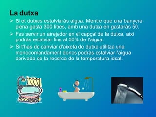 La dutxa Si et dutxes estalviaràs aigua. Mentre que una banyera plena gasta 300 litres, amb una dutxa en gastaràs 50. Fes servir un airejador en el capçal de la dutxa, així podràs estalviar fins al 50% de l'aigua. Si t'has de canviar d'aixeta de dutxa utilitza una monocomandament doncs podràs estalviar l'aigua derivada de la recerca de la temperatura ideal. 