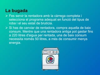 La bugada Fes servir la rentadora amb la càrrega completa i selecciona el programa adequat en funció del tipus de roba i el seu estat de brutícia. Si has de canviar de rentadora, compra aquella de baix consum. Mentre que una rentadora antiga pot gastar fins a 220 litres d'aigua per rentada, una de baix consum necessita només 50 litres, a més de consumir menys energia. 