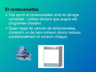 El rentavaixelles Fes servir el rentavaixelles amb la càrrega completa, i utilitza sempre que puguis els programes d'estalvi. Quan hagis de canviar de rentavaixelles, compra'n un de baix consum doncs redueix substancialment el consum d'aigua. 