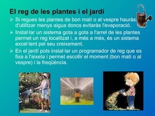 El reg de les plantes i el jardí Si regues les plantes de bon matí o al vespre hauràs d'utilitzar menys aigua doncs evitaràs l'evaporació. Instal·lar un sistema gota a gota a l'arrel de les plantes permet un reg localitzat i, a més a més, és un sistema excel·lent pel seu creixement. En el jardí pots instal·lar un programador de reg que es fixa a l'aixeta i permet escollir el moment (bon matí o al vespre) i la freqüència. 