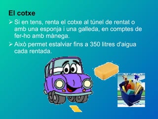 El cotxe Si en tens, renta el cotxe al túnel de rentat o amb una esponja i una galleda, en comptes de fer-ho amb mànega. Això permet estalviar fins a 350 litres d'aigua cada rentada. 