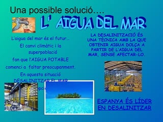 Una possible solució…. L’aigua del mar és el futur… El canvi climàtic i la superpoblació  fan que l’AIGUA POTABLE comenci a  faltar preocupanment. En aquesta situació DESALINITZAR EL MAR  és la millor opció de futur.  L' AIGUA DEL MAR LA DESALINITZACIÓ ÉS UNA TÈCNICA AMB LA QUE OBTENIR AIGUA DOLÇA A PARTIR DE L’AIGUA DEL MAR, SENSE AFECTAR-LO. ESPANYA ÉS LÍDER EN DESALINITZAR 