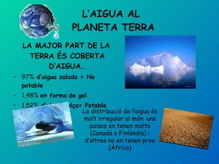 L’AIGUA AL  PLANETA TERRA LA MAJOR PART DE LA TERRA ÉS COBERTA D’AIGUA… 97%  d’aigua salada = No potable 1,48%  en forma   de gel 1,52%  d’aigua dolça= Potable La distribució de l’aigua és molt irregular al món: uns països en tenen molta (Canadà o Finlàndia) i d’altres no en tenen prou (Àfrica) 