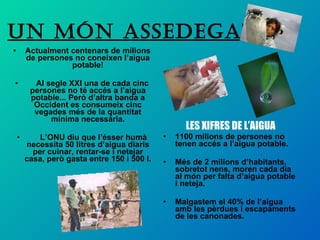 UN MÓN ASSEDEGAT LES XIFRES DE L’AIGUA 1100 milions de persones no tenen accés a l’aigua potable. Més de 2 milions d’habitants, sobretot nens, moren cada dia al món per falta d’aigua potable i neteja. Malgastem el 40% de l’aigua amb les pèrdues i escapaments de les canonades.  Actualment centenars de milions de persones no coneixen l’aigua potable! Al segle XXI una de cada cinc persones no té accés a l’aigua potable... Però d’altra banda a Occident es consumeix cinc vegades més de la quantitat mínima necessària. L’ONU diu que l’ésser humà necessita 50 litres d’aigua diaris per cuinar, rentar-se i netejar casa, però gasta entre 150 i 500 l.  
