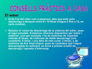 El wàter Evita l'ús del vàter com a paperera, atès que amb cada descàrrega s'aboquen entre 6 i 10 litres d'aigua (i fins a 15, en certs models). Redueix el volum de descàrrega de la cisterna del wàter, quan et sigui possible. Existeixen diversos dispositius per reduir i estalviar, com per exemple, l'ús de cisternes de capacitat reduïda (6 litres), de cisternes de doble descàrrega (una complerta- 6 litres- i una altra de més curta- 3 litres), o de sistemes de flux interromput: quan es considera que l'aigua descarregada és suficient, es torna a prémer el botó de descàrrega i aquesta s'interromp. CONSELLS PRÀCTICS A CASA 