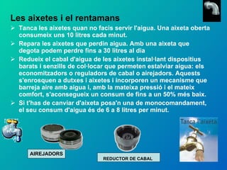 Les aixetes i el rentamans Tanca les aixetes quan no facis servir l'aigua. Una aixeta oberta consumeix uns 10 litres cada minut. Repara les aixetes que perdin aigua. Amb una aixeta que degota podem perdre fins a 30 litres al dia Redueix el cabal d'aigua de les aixetes instal·lant dispositius barats i senzills de col·locar que permeten estalviar aigua: els economitzadors o reguladors de cabal o airejadors. Aquests s'enrosquen a dutxes i aixetes i incorporen un mecanisme que barreja aire amb aigua i, amb la mateixa pressió i el mateix comfort, s'aconsegueix un consum de fins a un 50% més baix. Si t'has de canviar d'aixeta posa'n una de monocomandament, el seu consum d'aigua és de 6 a 8 litres per minut. AIREJADORS REDUCTOR DE CABAL 