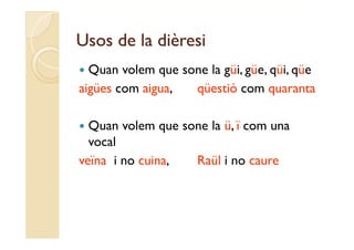 Usos de la dièresi
 Quan volem que sone la güi güe qüi qüe
                         güi, güe, qüi,
aigües com aigua,  qüestió com quaranta

 Quan volem que sone la ü ï com una
                         ü,
  vocal
veïna i no cuina,  Raül i no caure
 