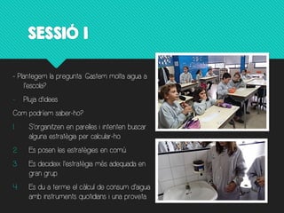 SESSIÓ  1
- Plantegem la pregunta: Gastem molta aigua a
-
Com podríem saber-ho?
1.
alguna estratègia per calcular-ho.
2. Es posen les estratègies en comú.
3.
gran grup.
4.
amb instruments quotidians i una proveta.
 