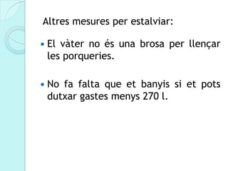 Altres mesures per estalviar:

   El vàter no és una brosa per llençar
    les porqueries.

   No fa falta que et banyis si et pots
    dutxar gastes menys 270 l.
 