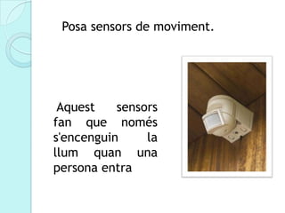 Posa sensors de moviment.




 Aquest    sensors
fan que només
s'encenguin     la
llum quan una
persona entra
 
