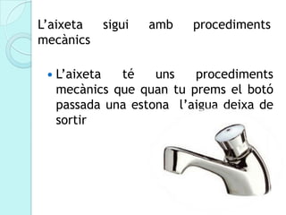 L’aixeta sigui     amb     procediments
mecànics

    L’aixeta  té    uns   procediments
     mecànics que quan tu prems el botó
     passada una estona l’aigua deixa de
     sortir
 