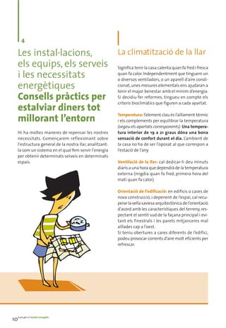 4

    Les instal·lacions,     La climatització de la llar
    els equips, els serveis Significa tenir la casa calenta quan fa fred i fresca
    i les necessitats       quan fa calor. Independentment que tinguem un
                            o diversos ventiladors, o un aparell d’aire condi-
    energètiques            cionat, unes mesures elementals ens ajudaran a
                            tenir el major benestar amb el mínim d’energia.
    Consells pràctics per Si decidiu fer reformes, figuren aen compte els
                            criteris bioclimàtics que
                                                        tingueu
                                                                cada apartat.
    estalviar diners tot
                            Temperatura: l’element clau és l’aïllament tèrmic
    millorant l’entorn      i els complements per equilibrar la temperatura
                                                          (vegeu els apartats corresponents). Una tempera-
    Hi ha moltes maneres de repensar les nostres          tura interior de 19 a 21 graus dóna una bona
    necessitats. Començarem reflexionant sobre            sensació de confort durant el dia. L’ambient de
    l’estructura general de la nostra llar, analitzant-   la casa no ha de ser l’oposat al que correspon a
    la com un sistema en el qual fem servir l’energia     l’estació de l’any.
    per obtenir determinats serveis en determinats
    espais.                                               Ventilació de la llar: cal dedicar-li deu minuts
                                                          diaris a una hora que dependrà de la temperatura
                                                          externa (migdia quan fa fred, primera hora del
                                                          matí quan fa calor).

                                                          Orientació de l’edificació: en edificis o cases de
                                                          nova construcció, i depenent de l’espai, cal recu-
                                                          perar la vella saviesa arquitectònica de l’orientació
                                                          d’acord amb les característiques del terreny, res-
                                                          pectant el sentit sud de la façana principal i evi-
                                                          tant els finestrals i les parets mitjanceres mal
                                                          aïllades cap a l’oest.
                                                          Si teniu obertures a cares diferents de l’edifici,
                                                          podeu provocar corrents d’aire molt eficients per
                                                          refrescar.




10Guia per a l’estalvi energètic
 