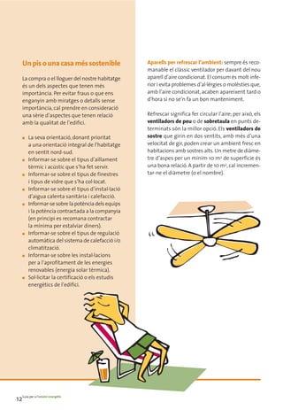 Un pis o una casa més sostenible                Aparells per refrescar l’ambient: sempre és reco-
                                                    manable el clàssic ventilador per davant del nou
    La compra o el lloguer del nostre habitatge     aparell d’aire condicionat. El consum és molt infe-
    és un dels aspectes que tenen més               rior i evita problemes d’al·lèrgies o molèsties que,
    importància. Per evitar fraus o que ens         amb l’aire condicionat, acaben apareixent tard o
    enganyin amb miratges o detalls sense           d’hora si no se’n fa un bon manteniment.
    importància, cal prendre en consideració
    una sèrie d’aspectes que tenen relació          Refrescar significa fer circular l’aire; per això, els
    amb la qualitat de l’edifici.                   ventiladors de peu o de sobretaula en punts de-
                                                    terminats són la millor opció. Els ventiladors de
    ■   La seva orientació, donant prioritat        sostre que girin en dos sentits, amb més d’una
        a una orientació integral de l’habitatge    velocitat de gir, poden crear un ambient fresc en
        en sentit nord-sud.                         habitacions amb sostres alts. Un metre de diàme-
    ■   Informar-se sobre el tipus d’aïllament      tre d’aspes per un mínim 10 m2 de superfície és
        tèrmic i acústic que s’ha fet servir.       una bona relació. A partir de 10 m2, cal incremen-
    ■   Informar-se sobre el tipus de finestres     tar-ne el diàmetre (o el nombre).
        i tipus de vidre que s’ha col·locat.
    ■   Informar-se sobre el tipus d’instal·lació
        d’aigua calenta sanitària i calefacció.
    ■   Informar-se sobre la potència dels equips
        i la potència contractada a la companyia
        (en principi es recomana contractar
        la mínima per estalviar diners).
    ■   Informar-se sobre el tipus de regulació
        automàtica del sistema de calefacció i/o
        climatització.
    ■   Informar-se sobre les instal·lacions
        per a l’aprofitament de les energies
        renovables (energia solar tèrmica).
    ■   Sol·licitar la certificació o els estudis
        energètics de l’edifici.




12Guia per a l’estalvi energètic
 