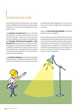 Il·luminació de la llar
    Cal aprofitar al màxim la llum del dia i, per aquest    transformador quan s’apaguen; si no és així, con-
    motiu, la distribució del mobiliari, per situar punts   tinuen consumint energia sense proporcionar
    d’estada, i l’ús de finestres adequades són dos         cap servei.
    aspectes clau.
                                                            Baixar una llum d’intensitat regulable no significa
    Les bombetes incandescents (les que són més             baixar el consum energètic.
    abundants al mercat) converteixen en calor el
    90 % de l’energia i només el 10 % en llum; per          Per il·luminar un espai és millor utilitzar una sola
    això cal substituir les bombetes incandescents          làmpada de potència superior que no pas diverses
    per làmpades de fluorescent compacte o tubs             que sumin la seva potència (la suma de potència
    fluorescents (estalviareu el 70 % d’electricitat i      no és igual a la suma de llum). La tècnica lumínica
    aconseguireu una durada vuit vegades superior)          té els seus propis mètodes i normes (fins i tot
    i, sobretot, analitzar quins tipus de llums són els     unitats de mesura particulars com el lux) que no
    més adequats per a cada espai (tenint en compte         tenen una relació immediata amb la potència i
    el temps de funcionament i la seva finalitat) i         el consum de les làmpades.
    evitar les llums indirectes.

    Les bombetes halògenes consumeixen gairebé
    el mateix que les incandescents habituals. A més
    cal tenir en compte que s’ha de desconnectar el
                              ha




14Guia per a l’estalvi energètic
 