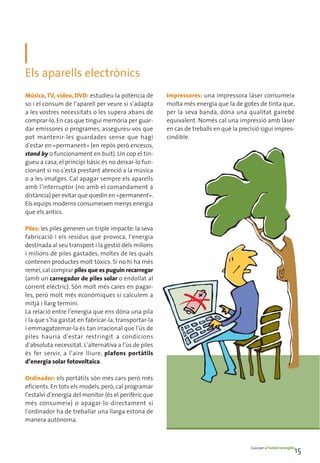 Els aparells electrònics
Música, TV, vídeo, DVD: estudieu la potència de        Impressores: una impressora làser consumeix
so i el consum de l’aparell per veure si s’adapta      molta més energia que la de gotes de tinta que,
a les vostres necessitats o les supera abans de        per la seva banda, dóna una qualitat gairebé
comprar-lo. En cas que tingui memòria per guar-        equivalent. Només cal una impressió amb làser
dar emissores o programes, assegureu-vos que           en cas de treballs en què la precisió sigui impres-
pot mantenir-les guardades sense que hagi              cindible.
d'estar en «permanent» (en repòs però encesos,
stand by o funcionament en buit). Un cop el tin-
gueu a casa, el principi bàsic és no deixar-lo fun-
cionant si no s’està prestant atenció a la música
o a les imatges. Cal apagar sempre els aparells
amb l’interruptor (no amb el comandament a
distància) per evitar que quedin en «permanent».
Els equips moderns consumeixen menys energia
que els antics.

Piles: les piles generen un triple impacte: la seva
fabricació i els residus que provoca, l’energia
destinada al seu transport i la gestió dels milions
i milions de piles gastades, moltes de les quals
contenen productes molt tòxics. Si no hi ha més
remei, cal comprar piles que es puguin recarregar
(amb un carregador de piles solar o endollat al
corrent elèctric). Són molt més cares en pagar-
les, però molt més econòmiques si calculem a
mitjà i llarg termini.
La relació entre l’energia que ens dóna una pila
i la que s’ha gastat en fabricar-la, transportar-la
i emmagatzemar-la és tan irracional que l’ús de
piles hauria d’estar restringit a condicions
d’absoluta necessitat. L’alternativa a l’ús de piles
és fer servir, a l’aire lliure, plafons portàtils
d’energia solar fotovoltaica.

Ordinador: els portàtils són més cars però més
eficients. En tots els models, però, cal programar
l’estalvi d’energia del monitor (és el perifèric que
més consumeix) o apagar-lo directament si
l’ordinador ha de treballar una llarga estona de
manera autònoma.



                                                                                        Guia per a l’estalvi energètic
                                                                                                                     15
 