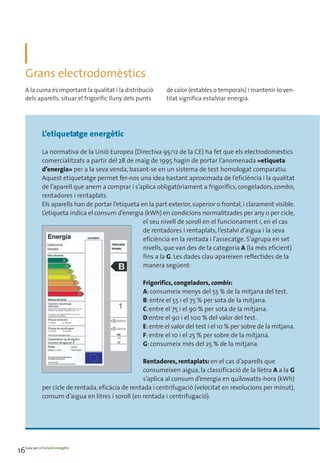 Grans electrodomèstics
    A la cuina és important la qualitat i la distribució       de calor (estables o temporals) i mantenir-lo ven-
    dels aparells: situar el frigorífic lluny dels punts       tilat significa estalviar energia.




               L’etiquetatge energètic

               La normativa de la Unió Europea (Directiva 95/12 de la CE) ha fet que els electrodomèstics
               comercialitzats a partir del 28 de maig de 1995 hagin de portar l’anomenada «etiqueta
               d’energia» per a la seva venda, basant-se en un sistema de test homologat comparatiu.
               Aquest etiquetatge permet fer-nos una idea bastant aproximada de l’eficiència i la qualitat
               de l’aparell que anem a comprar i s’aplica obligatòriament a frigorífics, congeladors, combis,
               rentadores i rentaplats.
               Els aparells han de portar l’etiqueta en la part exterior, superior o frontal, i clarament visible.
               L’etiqueta indica el consum d’energia (kWh) en condicions normalitzades per any o per cicle,
                                                      el seu nivell de soroll en el funcionament i, en el cas
                                                      de rentadores i rentaplats, l’estalvi d’aigua i la seva
                                                      eficiència en la rentada i l’assecatge. S’agrupa en set
                                                      nivells, que van des de la categoria A (la més eficient)
                                                      fins a la G. Les dades clau apareixen reflectides de la
                                                      manera següent:

                                                      Frigorífics, congeladors, combis:
                                                      A: consumeix menys del 55 % de la mitjana del test.
                                                      B: entre el 55 i el 75 % per sota de la mitjana.
                                                      C:entre el 75 i el 90 % per sota de la mitjana.
                                                      D:entre el 90 i el 100 % del valor del test.
                                                      E: entre el valor del test i el 10 % per sobre de la mitjana.
                                                      F: entre el 10 i el 25 % per sobre de la mitjana.
                                                      G: consumeix més del 25 % de la mitjana.

                                                      Rentadores, rentaplats: en el cas d’aparells que
                                                      consumeixen aigua, la classificació de la lletra A a la G
                                                      s’aplica al consum d’energia en quilowatts-hora (kWh)
               per cicle de rentada, eficàcia de rentada i centrifugació (velocitat en revolucions per minut),
               consum d’aigua en litres i soroll (en rentada i centrifugació).




16Guia per a l’estalvi energètic
 