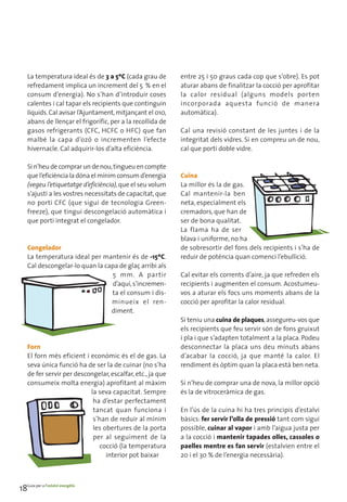 La temperatura ideal és de 3 a 5ºC (cada grau de        entre 25 i 50 graus cada cop que s’obre). Es pot
    refredament implica un increment del 5 % en el          aturar abans de finalitzar la cocció per aprofitar
    consum d’energia). No s’han d’introduir coses           la calor residual (alguns models porten
    calentes i cal tapar els recipients que continguin      incorporada aquesta funció de manera
    líquids. Cal avisar l’Ajuntament, mitjançant el 010,    automàtica).
    abans de llençar el frigorífic, per a la recollida de
    gasos refrigerants (CFC, HCFC o HFC) que fan            Cal una revisió constant de les juntes i de la
    malbé la capa d’ozó o incrementen l’efecte              integritat dels vidres. Si en compreu un de nou,
    hivernacle. Cal adquirir-los d’alta eficiència.         cal que porti doble vidre.

    Si n’heu de comprar un de nou, tingueu en compte
    que l’eficiència la dóna el mínim consum d’energia      Cuina
    (vegeu l’etiquetatge d’eficiència), que el seu volum    La millor és la de gas.
    s’ajusti a les vostres necessitats de capacitat, que    Cal mantenir-la ben
    no porti CFC (que sigui de tecnologia Green-            neta, especialment els
    freeze), que tingui descongelació automàtica i          cremadors, que han de
    que porti integrat el congelador.                       ser de bona qualitat.
                                                            La flama ha de ser
                                                            blava i uniforme, no ha
    Congelador                                              de sobresortir del fons dels recipients i s’ha de
    La temperatura ideal per mantenir és de -15ºC.          reduir de potència quan comenci l’ebullició.
    Cal descongelar-lo quan la capa de glaç arribi als
                                 5 mm. A partir             Cal evitar els corrents d’aire, ja que refreden els
                                 d’aquí, s’incremen-        recipients i augmenten el consum. Acostumeu-
                                 ta el consum i dis-        vos a aturar els focs uns moments abans de la
                                 minueix el ren-            cocció per aprofitar la calor residual.
                                 diment.
                                                            Si teniu una cuina de plaques, assegureu-vos que
                                                            els recipients que feu servir són de fons gruixut
                                                            i pla i que s’adapten totalment a la placa. Podeu
    Forn                                                    desconnectar la placa uns deu minuts abans
    El forn més eficient i econòmic és el de gas. La        d’acabar la cocció, ja que manté la calor. El
    seva única funció ha de ser la de cuinar (no s’ha       rendiment és òptim quan la placa està ben neta.
    de fer servir per descongelar, escalfar, etc., ja que
    consumeix molta energia) aprofitant al màxim            Si n’heu de comprar una de nova, la millor opció
                           la seva capacitat. Sempre        és la de vitroceràmica de gas.
                            ha d’estar perfectament
                            tancat quan funciona i          En l’ús de la cuina hi ha tres principis d’estalvi
                            s’han de reduir al mínim        bàsics: fer servir l’olla de pressió tant com sigui
                            les obertures de la porta       possible, cuinar al vapor i amb l’aigua justa per
                            per al seguiment de la          a la cocció i mantenir tapades olles, cassoles o
                              cocció (la temperatura        paelles mentre es fan servir (estalvien entre el
                                 interior pot baixar        20 i el 30 % de l’energia necessària).




18Guia per a l’estalvi energètic
 